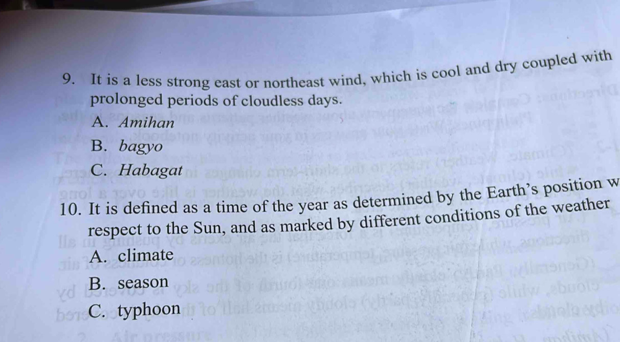 It is a less strong east or northeast wind, which is cool and dry coupled with
prolonged periods of cloudless days.
A. Amihan
B. bagyo
C. Habagat
10. It is defined as a time of the year as determined by the Earth’s position w
respect to the Sun, and as marked by different conditions of the weather
A. climate
B. season
C. typhoon