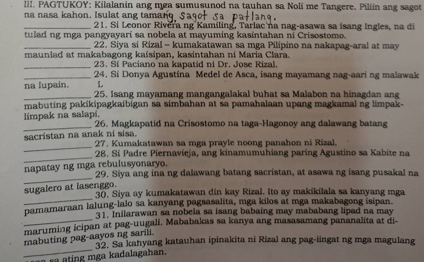 PAGTUKOY: Kilalanin ang mga sumusunod na tauhan sa Noli me Tangere. Piliin ang sagot
na nasa kahon. Isulat ang taman
_21. Si Leonor Rivera ng Kamiling, Tarlac na nag-asawa sa isang Ingles, na di
tulad ng mga pangyayari sa nobela at mayuming kasintahan ni Crisostomo.
_ 22. Siya si Rizal - kumakatawan sa mga Pilipino na nakapag-aral at may
maunlad at makabagong kaisipan, kasintahan ni Maria Clara.
_23. Si Paciano na kapatid ni Dr. Jose Rizal.
_24. Si Donya Agustina Medel de Asca, isang mayamang nag-aari ng malawak
na lupain. L
_25. Isang mayamang mangangalakal buhat sa Malabon na hinagdan ang
mabuting pakikipagkaibigan sa simbahan at sa pamahalaan upang magkamal ng limpak-
limpak na salapi.
_
26. Magkapatid na Crisostomo na taga-Hagonoy ang dalawang batang
sacristan na anak ni sisa.
_
27. Kumakatawan sa mga prayle noong panahon ni Rizal.
_
28. Sí Padre Piernavieja, ang kinamumuhiang paring Agustino sa Kabite na
napatay ng mga rebulusyonaryo.
_
29. Siya ang ina ng dalawang batang sacristan, at asawa ng isang pusakal na
_
sugalero at lasenggo.
30. Siya ay kumakatawan din kay Rizal. Ito ay makikilala sa kanyang mga
pamamaraan lalung-lalo sa kanyang pagsasalita, mga kilos at mga makabagong isipan.
31. Inilarawan sa nobela sa isang babaing may mababang lipad na may
maruming icipan at pag-uugali. Mababakas sa kanya ang masasamang pananalita at di-
_
mabuting pag-aayos ng sarili.
32. Sa kahyang katauhan ipinakita ni Rizal ang pag-iingat ng mga magulang
n s a  ating mga kadalagahan.