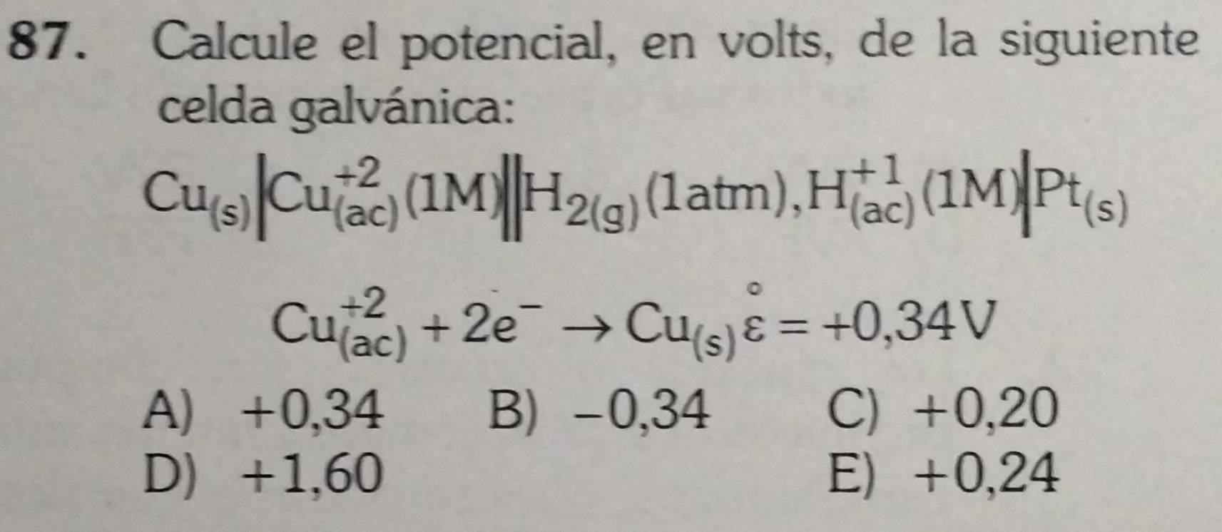 Calcule el potencial, en volts, de la siguiente
celda galvánica:
Cu_(s)|Cu_((ac))^(+2)(1M)||H_2(g)(1atm), H_((ac))^(+1)(1M)|Pt_(s)
Cu_((ac))^(+2)+2e^-to Cu_(s)varepsilon =+0,34V
A) +0,34 B) -0,34 C) +0,20
D) +1,60 E) +0,24