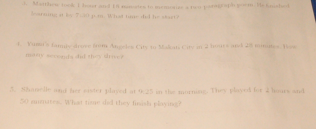 Matthew took 1 hour and 18 minutes to memorize a two-paragraph poem. He finished 
learning it by 7:30 p.m. What time did he start? 
4. Yumi's family drove from Angeles City to Makati City in 2 hours and 28 minutes. How 
many seconds did they drive? 
5. Shanelle and her sister played at 9:25 in the morning. They played for 2 hours and
50 minutes. What time did they finish playing?