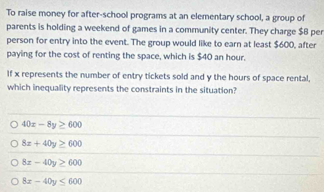 To raise money for after-school programs at an elementary school, a group of
parents is holding a weekend of games in a community center. They charge $8 per
person for entry into the event. The group would like to earn at least $600, after
paying for the cost of renting the space, which is $40 an hour.
If x represents the number of entry tickets sold and y the hours of space rental,
which inequality represents the constraints in the situation?
40x-8y≥ 600
8x+40y≥ 600
8x-40y≥ 600
8x-40y≤ 600