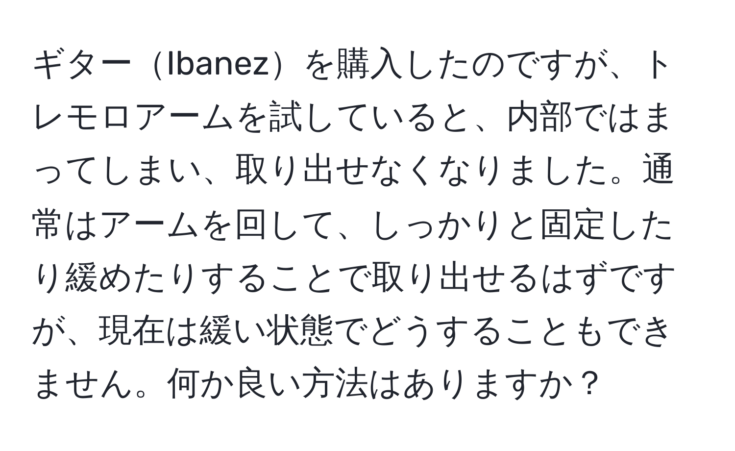 ギターIbanezを購入したのですが、トレモロアームを試していると、内部ではまってしまい、取り出せなくなりました。通常はアームを回して、しっかりと固定したり緩めたりすることで取り出せるはずですが、現在は緩い状態でどうすることもできません。何か良い方法はありますか？