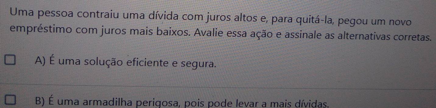 Uma pessoa contraiu uma dívida com juros altos e, para quitá-la, pegou um novo
empréstimo com juros mais baixos. Avalie essa ação e assinale as alternativas corretas.
A) É uma solução eficiente e segura.
B) É uma armadilha perigosa, pois pode levar a mais dívidas.