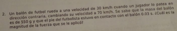 Un balón de futbol rueda a una velocidad de 30 km/h cuando un jugador lo patea en 
dirección contraria, cambiando su velocidad a 70 km/h. Se sabe que la masa del balón 
es de 550 g y que el pie del futbolista estuvo en contacto con el balón 0.03 s. ¿Cuál es la 
magnitud de la fuerza que se le aplicó?