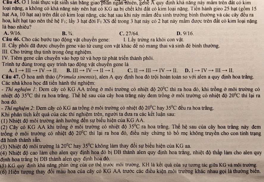 loài thực vật sinh sản băng giao phần ngầu nhiên, gene A quy định khả năng nảy mâm trên đất có kim
loại nặng, a không có khả năng này nên hạt có KG aa bị chết khi đất có kim loại nặng. Tiến hành gieo 25 hạt (gồm 15
hạt Aa, 10 hạt aa) trên đất có kim loại nặng, các hạt sau khi nảy mầm đều sinh trưởng bình thường và các cây đều ra
hoa, kết hạt tạo nên thế hệ F_1; lấy 3 hạt đời F_1 XS đề trong 3 hạt này có 2 hạt nảy mầm được trên đất có kim loại nặng
là bao nhiêu?
A. 9/16. B. ¾. C. 27/64. D. 9/16.
Câu 46. Cho các bước tạo động vật chuyền gene: I. Lấy trứng ra khỏi con vật.
II. Cấy phối đã được chuyển gene vào tử cung con vật khác để nó mang thai và sinh đẻ bình thường.
III. Cho trứng thụ tinh trong ống nghiệm.
IV. Tiêm gene cần chuyển vào hợp tử và hợp tử phát triển thành phôi.
Trình tự đúng trong quy trình tạo động vật chuyển gene là
A. I → III to IV → II. B. IIIto IVto IIto I. C. IIto IIIto IVto II. D. Ito IVto IIIto I
Câu 47. Ở hoa anh thảo (Primula sinensis), alen A quy định hoa đỏ trội hoàn toàn so với alen a quy định hoa trăng.
Các nhà khoa học đã tiền hành thí nghiệm:
- Thí nghiệm 1: Đem cây có KG AA trồng ở môi trường có nhiệt độ 20°C thì ra hoa đỏ, khi trồng ở môi trường có
nhiệt độ 35°C thì ra hoa trắng. Thế hệ sau của cây hoa trắng này đem trồng ở môi trường có nhiệt độ 20°C thì lại ra
hoa đỏ.
- Thí nghiệm 2: Đem cây có KG aa trồng ở môi trường có nhiệt độ 20°C hay 35°C đều ra hoa trắng.
Khi phân tích kết quả của các thí nghiệm trên, người ta đưa ra các kết luận sau:
(1) Nhiệt độ môi trường ảnh hưởng đến sự biểu hiện của KG AA.
(2) Cây có KG AA khi trồng ở môi trường có nhiệt độ 35°C ra hoa trắng. Thế hệ sau của cây hoa trắng này đem
trồng ở môi trường có nhiệt độ 20°C thì lại ra hoa đỏ, điều này chứng tỏ bố mẹ không truyền cho con tính trạng
đã hình thành sẵn.
(3) Nhiệt độ môi trường là 20°C hay 35°C không làm thay đổi sự biểu hiện của KG aa.
(4) Nhiệt độ cao làm cho alen quy định hoa đỏ bị ĐB thành alen quy định hoa trắng, nhiệt độ thấp làm cho alen quy
định hoa trắng bị ĐB thành alen quy định hoa đỏ.
(5) KG quy định khả năng phản ứng của cơ thể trước môi trường, KH là kết quả của sự tương tác giữa KG và môi trường.
(6) Hiện tượng thay đổi màu hoa của cây có KG AA trước các điều kiện môi trường khác nhau gọi là thường biến.