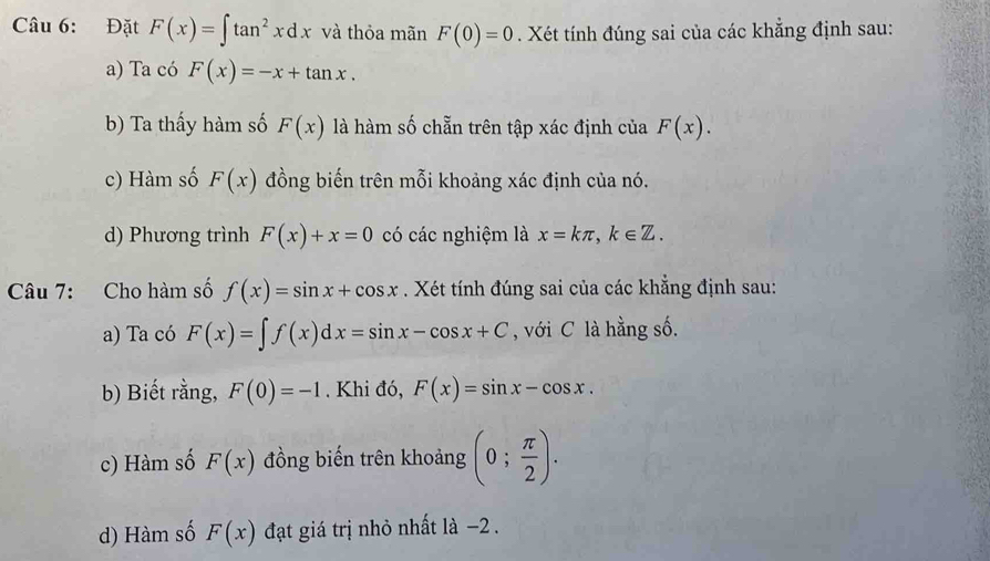 Đặt F(x)=∈t tan^2xdx và thỏa mãn F(0)=0. Xét tính đúng sai của các khẳng định sau: 
a) Ta có F(x)=-x+tan x. 
b) Ta thấy hàm số F(x) là hàm số chẵn trên tập xác định của F(x). 
c) Hàm số F(x) đồng biến trên mỗi khoảng xác định của nó. 
d) Phương trình F(x)+x=0 có các nghiệm là x=kπ , k∈ Z. 
Câu 7: Cho hàm số f(x)=sin x+cos x. Xét tính đúng sai của các khẳng định sau: 
a) Ta có F(x)=∈t f(x)dx=sin x-cos x+C , với C là hằng số. 
b) Biết rằng, F(0)=-1. Khi đó, F(x)=sin x-cos x. 
c) Hàm số F(x) đồng biến trên khoảng (0; π /2 ). 
d) Hàm số F(x) đạt giá trị nhỏ nhất là −2.