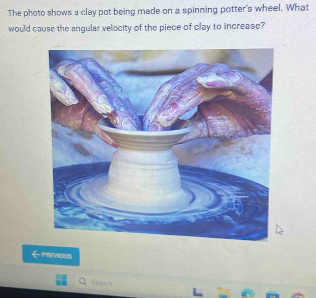 The photo shows a clay pot being made on a spinning potter's wheel. What 
would cause the angular velocity of the piece of clay to increase? 
PREVIOUS 
Search