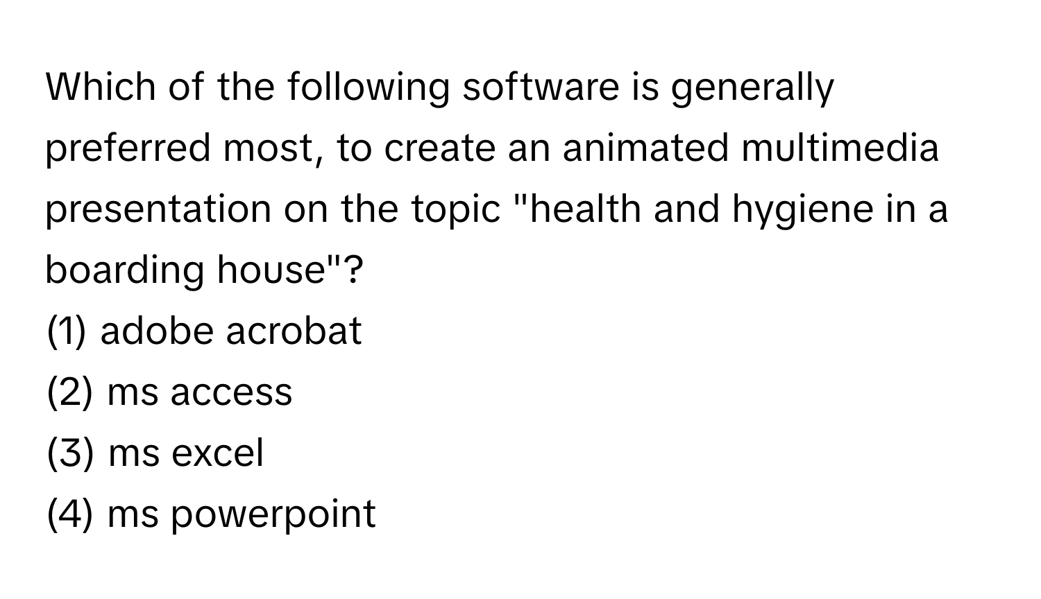 Which of the following software is generally preferred most, to create an animated multimedia presentation on the topic "health and hygiene in a boarding house"?

(1) adobe acrobat 
(2) ms access 
(3) ms excel
(4) ms powerpoint