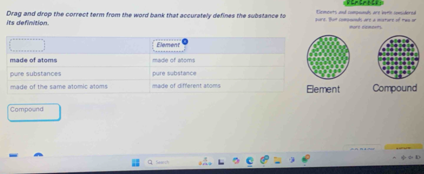 REMEMBER; 
Drag and drop the correct term from the word bank that accurately defines the substance to Elements and compounds are both comsidered 
its definition. pure. But compounds are a mixture of two or 
more elements. 
ent Compound 
Compound 
Search