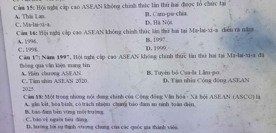 Cầu 15: Hội nghị cấp cao ASEAN không chính thức lần thứ hai được tổ chức tại
A. Thái Lan. B. Cam-pu-chia.
C. Ma-lai-xi-a. D. Hà Nội.
Cầu 16: Hội nghị cấp cao ASEAN không chính thức lần thứ hai tại Ma-lai-xi-a diễn ra năm
A. 1996. B. 1997.
C. 1998. D. 1999.
Câu 17: Năm 1997, Hội nghị cấp cao ASEAN không chính thức lần thứ hai tại Ma-lai-xi-a đã
thông qua văn kiện mang tên
A. Hiến chương ASEAN. B. Tuyên bồ Cua-la Lăm-pơ.
C. Tầm nhìn ASEAN 2020. D. Tâm nhìn Cộng đồng ASEAN
2025.
Câu 18: Một trong những nội dung chính của Cộng đồng Văn hóa - Xã hội ASEAN (ASCC) là
A. găn kết, hòa bình, có trách nhiệm chung bảo đảm an ninh toàn diện.
B. bảo đảm bền vũng môi trường.
C. bảo vệ người tiêu dùng.
D. hướng tới sự thịnh -vượng chung của các quốc gia thành viên.