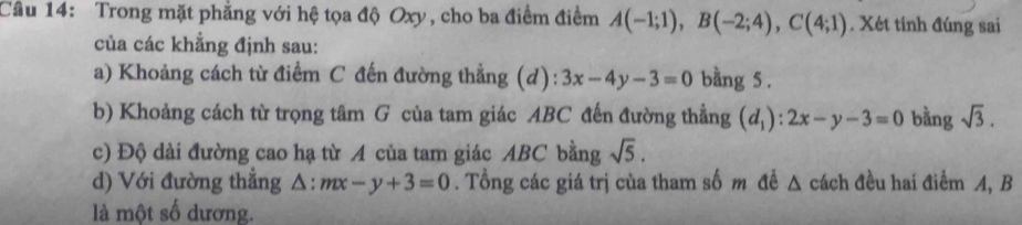 Trong mặt phẳng với hệ tọa độ Oxy, cho ba điểm điểm A(-1;1), B(-2;4), C(4;1). Xét tính đúng sai 
của các khẳng định sau: 
a) Khoảng cách từ điểm C đến đường thẳng (d): 3x-4y-3=0 bằng 5. 
b) Khoảng cách từ trọng tâm G của tam giác ABC đến đường thẳng (d_1):2x-y-3=0 bằng sqrt(3). 
c) Độ dài đường cao hạ từ A của tam giác ABC bằng sqrt(5). 
d) Với đường thẳng △ :mx-y+3=0. Tổng các giá trị cùa tham số m đề △ cách đều hai điểm A, B
là một số dương.