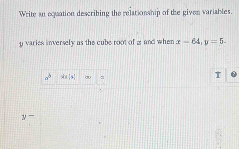 Write an equation describing the relationship of the given variables.
y varies inversely as the cube root of æ and when x=64, y=5.
a^b sin (a) ∞ α
y=