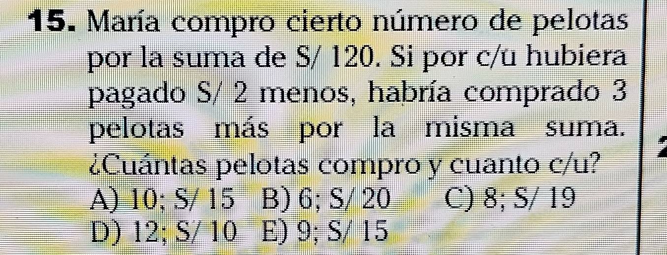 María compro cierto número de pelotas
por la suma de S/ 120. Si por c/u hubiera
pagado S/ 2 menos, habría comprado 3
pelotas más por la misma suma.
¿Cuántas pelotas compro y cuanto c/u?
A) 10; S/ 15 B) 6; S/ 20 C) 8; S/ 19
D) 12; S/ 10 E) 9; S/ 15