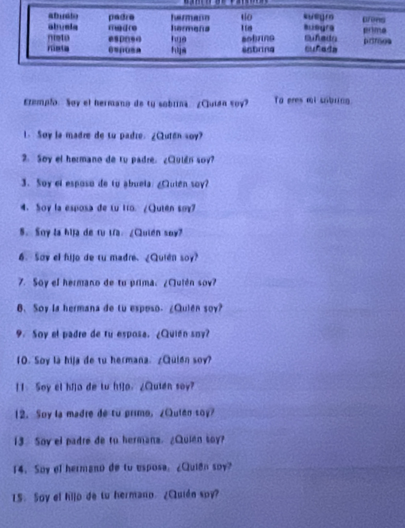 Eremplo. Say el hermano de ty sobrna ¿Cluian soy? To eres mi sobring 
1. Soy la madre de to padre. ¿Qután soy? 
. Soy el hermano de ru padre. ¿Clulén soy? 
3. Soy el esposo de to abuela: ¿Qulen soy? 
4. Soy la esposa de Lu iro. ¿Quten søy7 
5. Soy la hija de fu ifa. ¿Quién soy? 
6. Say el fijo de tu madre.¿Quien soy? 
7. Soy el hermano de tu prima. ¿Quién sov? 
6. Soy la hermana de tu esposo. ¿Quién soy? 
9. Soy el padre de ru esposa. ¿Quién sny? 
1O. Soy là hija de tu hermana. ¿Quien soy? 
11 Soy el hí]o de tu hi]o. ¿Quién soy? 
12. Soy la madre de to primo,¿Qulen soy? 
13 Soy el padre de tu hermana. ¿Quien soy? 
14. Soy ol hermano de to esposa: ¿Quián soy? 
1S. Soy el hijo de tu hermano ¿Quién spy?