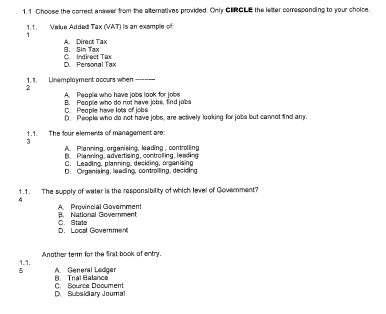 1.1 Choose the correct anwer from the alternatives provded. Only CIRCLE the letter corresponding to your choice.
1.1. Velue Added Tax (VAT) is an example of
B. Sin Tax A. Direct Tax
D. Pereonal Tax C. Indirect Tax
1. 1. Linemplayment occurs when ----
2
A. Peeplie who have jobs look for jobe
B. People who do not have jobs, find jobs
C. Peopile have lots of jobs
D. People who do not have jobs, are sctively looking for jobs but cannot fnd amn
1.1. The four elements of management are:
3
A. Planning, organising, leading , controlling
B. Planning, advertising, controlling, leading
C. Leading, planning, deciding, organising
D. Organising, leading, controlling, deciding
1.1. The supply of water is the responsibility of which level of Government?
4
A Provincial Goverment B. National Government
D. Local Goverment C. State
1.1. Another term for the frst book of entry.
5 A. General Ledger B. Trial Balance
D. Subsidiary Journal C. Source Document