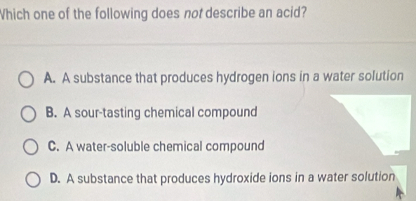 Which one of the following does not describe an acid?
A. A substance that produces hydrogen ions in a water solution
B. A sour-tasting chemical compound
C. A water-soluble chemical compound
D. A substance that produces hydroxide ions in a water solution