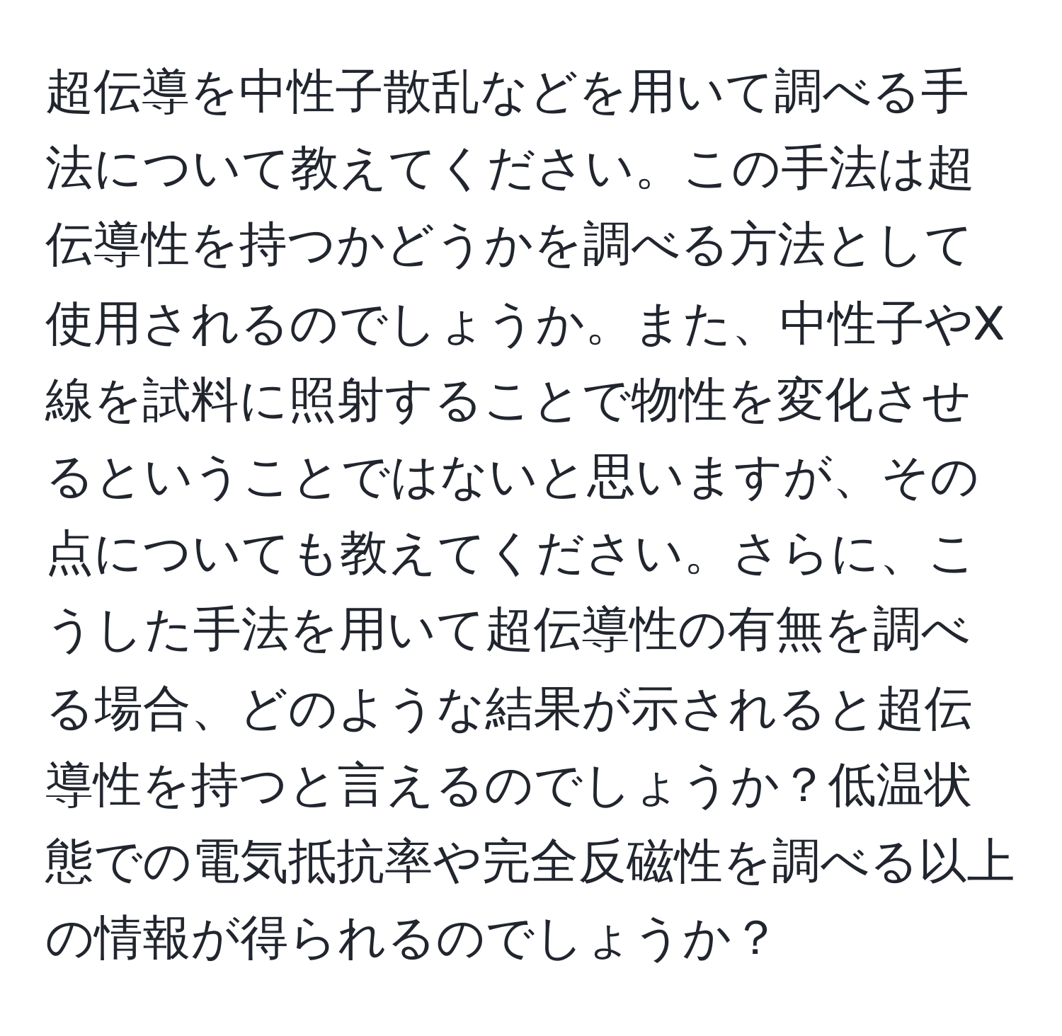 超伝導を中性子散乱などを用いて調べる手法について教えてください。この手法は超伝導性を持つかどうかを調べる方法として使用されるのでしょうか。また、中性子やX線を試料に照射することで物性を変化させるということではないと思いますが、その点についても教えてください。さらに、こうした手法を用いて超伝導性の有無を調べる場合、どのような結果が示されると超伝導性を持つと言えるのでしょうか？低温状態での電気抵抗率や完全反磁性を調べる以上の情報が得られるのでしょうか？