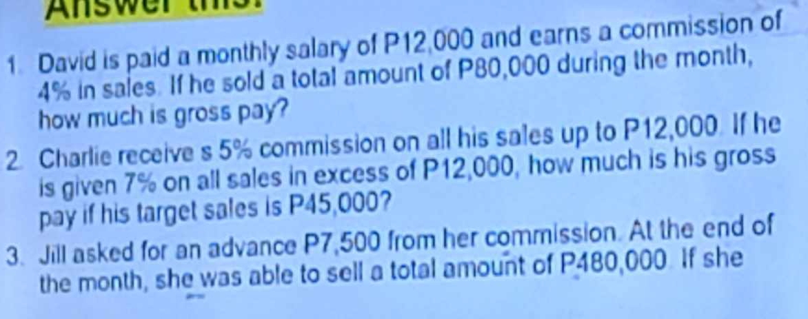 Answer th 
1 David is paid a monthly salary of P12,000 and earns a commission of
4% in sales. If he sold a total amount of P80,000 during the month, 
how much is gross pay? 
2. Charlie receive s 5% commission on all his sales up to P12,000. If he 
is given 7% on all sales in excess of P12,000, how much is his gross 
pay if his target sales is P45,000? 
3. Jill asked for an advance P7,500 from her commission. At the end of 
the month, she was able to sell a total amount of P480,000. If she