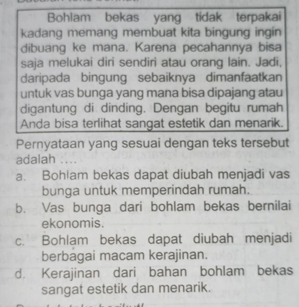 Bohlam bekas yang tidak terpakai
kadang memang membuat kita bingung ingin
dibuang ke mana. Karena pecahannya bisa
saja melukai diri sendiri atau orang lain. Jadi,
daripada bingung sebaiknya dimanfaatkan
untuk vas bunga yang mana bisa dipajang atau
digantung di dinding. Dengan begitu rumah
Anda bisa terlihat sangat estetik dan menarik.
Pernyataan yang sesuai dengan teks tersebut
adalah ....
a. Bohlam bekas dapat diubah menjadi vas
bunga untuk memperindah rumah.
b. Vas bunga dari bohlam bekas bernilai
ekonomis.
c. Bohlam bekas dapat diubah menjadi
berbagai macam kerajinan.
d. Kerajinan dari bahan bohlam bekas
sangat estetik dan menarik.