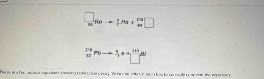  □ /86 Rn to _2^(4He+_(84)^(218)□
_(82)^(210)Pbto _(-1)^0e+frac 210)□ Bi
These are two nuclear equations showing radioactive decay. Write one letter in each box to correctly complete the equations.