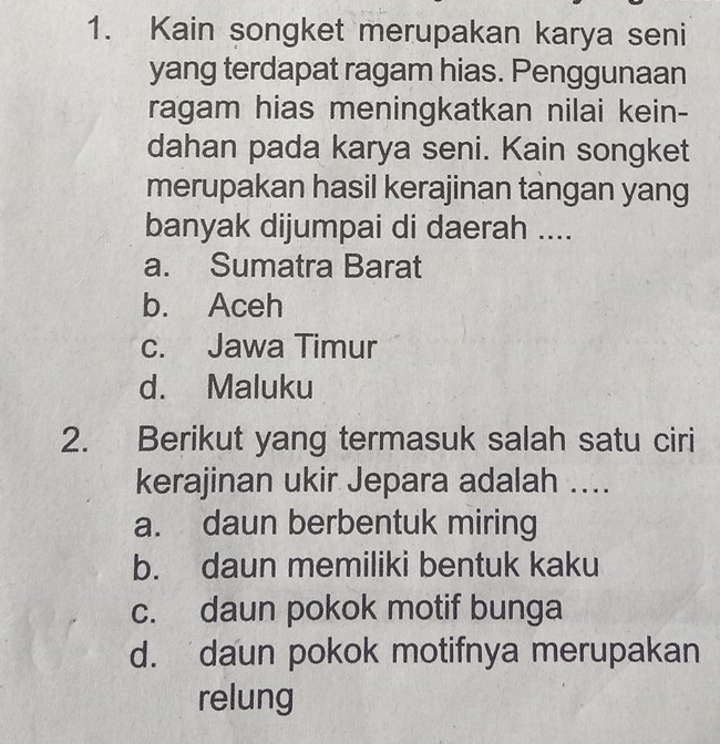 Kain songket merupakan karya seni
yang terdapat ragam hias. Penggunaan
ragam hias meningkatkan nilai kein-
dahan pada karya seni. Kain songket
merupakan hasil kerajinan tangan yang
banyak dijumpai di daerah ....
a. Sumatra Barat
b. Aceh
c. Jawa Timur
d. Maluku
2. Berikut yang termasuk salah satu ciri
kerajinan ukir Jepara adalah ....
a. daun berbentuk miring
b. daun memiliki bentuk kaku
c. daun pokok motif bunga
d. daun pokok motifnya merupakan
relung