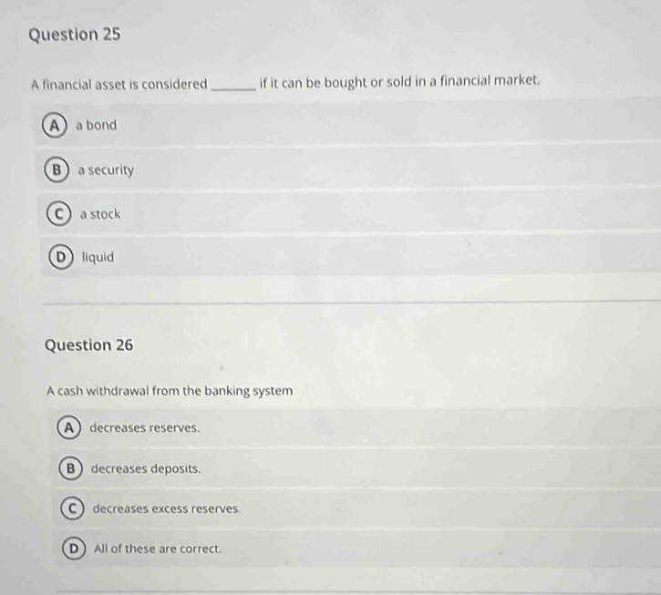 A financial asset is considered _if it can be bought or sold in a financial market.
Aa bond
Ba security
C a stock
D liquid
Question 26
A cash withdrawal from the banking system
A decreases reserves.
B  decreases deposits.
C ) decreases excess reserves.
D) All of these are correct.