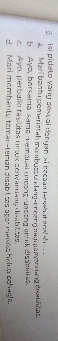 Isi pidato yang sesuai dengan isi bacaan tersebut adalah . . .
a. Mari bantu pemerintah membuat undang-undang bagi penyandang disabilitas.
b. Ayo, bersama-sama membuat undang-undang untuk disabilitas.
c. Ayo, perbaiki fasilitas untuk penyandang disabilitas.
d. Mari membantu teman-teman disabilitas agar mereka hidup bahagia.