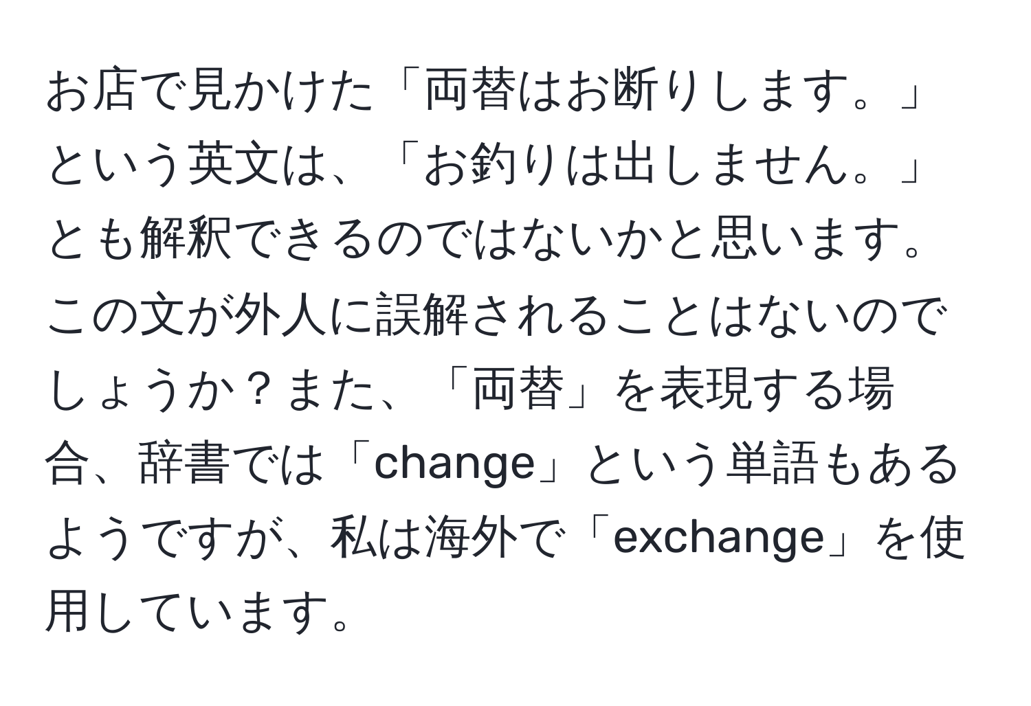 お店で見かけた「両替はお断りします。」という英文は、「お釣りは出しません。」とも解釈できるのではないかと思います。この文が外人に誤解されることはないのでしょうか？また、「両替」を表現する場合、辞書では「change」という単語もあるようですが、私は海外で「exchange」を使用しています。