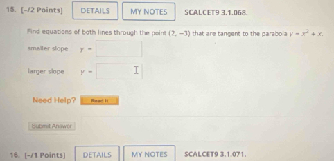 DETAILS MY NOTES SCALCET9 3.1.068. 
Find equations of both lines through the point (2,-3) that are tangent to the parabola y=x^2+x. 
smaller slope y= □ ,□ )
larger slope y= □ 
Need Help? Read It 
Submit Answer 
16. [-/1 Points] DETAILS MY NOTES SCALCET9 3.1.071.