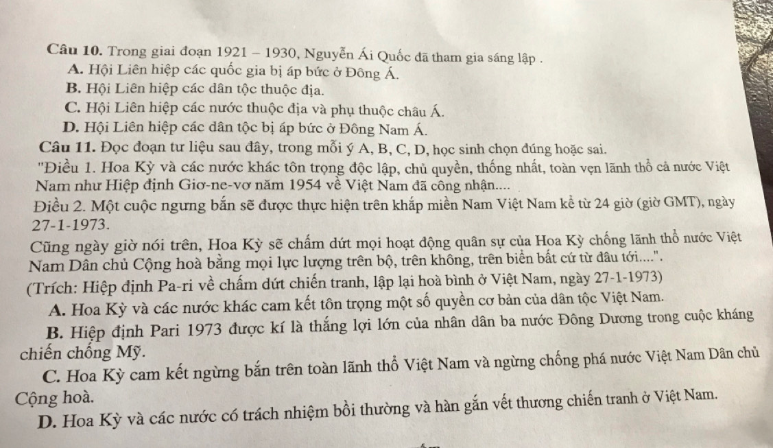 Trong giai đoạn 1921 - 1930, Nguyễn Ái Quốc đã tham gia sáng lập .
A. Hội Liên hiệp các quốc gia bị áp bức ở Đông Á.
B. Hội Liên hiệp các dân tộc thuộc địa.
C. Hội Liên hiệp các nước thuộc địa và phụ thuộc châu Á.
D. Hội Liên hiệp các dân tộc bị áp bức ở Đông Nam Á.
Câu 11. Đọc đoạn tư liệu sau đây, trong mỗi ý A, B, C, D, học sinh chọn đúng hoặc sai.
''Điều 1. Hoa Kỳ và các nước khác tôn trọng độc lập, chủ quyền, thống nhất, toàn vẹn lãnh thổ cả nước Việt
Nam như Hiệp định Giơ-ne-vơ năm 1954 về Việt Nam đã công nhận....
Điều 2. Một cuộc ngưng bắn sẽ được thực hiện trên khắp miền Nam Việt Nam kể từ 24 giờ (giờ GMT), ngày
27-1-1973.
Cũng ngày giờ nói trên, Hoa Kỳ sẽ chấm dứt mọi hoạt động quân sự của Hoa Kỳ chống lãnh thổ nước Việt
Nam Dân chủ Cộng hoà bằng mọi lực lượng trên bộ, trên không, trên biển bất cứ từ đầu tới......
(Trích: Hiệp định Pa-ri về chấm dứt chiến tranh, lập lại hoà bình ở Việt Nam, ngày 27-1-1973)
A. Hoa Kỳ và các nước khác cam kết tôn trọng một số quyền cơ bản của dân tộc Việt Nam.
B. Hiệp định Pari 1973 được kí là thắng lợi lớn của nhân dân ba nước Đông Dương trong cuộc kháng
chiến chống Mỹ.
C. Hoa Kỳ cam kết ngừng bắn trên toàn lãnh thổ Việt Nam và ngừng chống phá nước Việt Nam Dân chủ
Cộng hoà.
D. Hoa Kỳ và các nước có trách nhiệm bồi thường và hàn gắn vết thương chiến tranh ở Việt Nam.