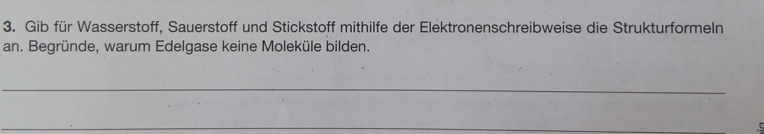 Gib für Wasserstoff, Sauerstoff und Stickstoff mithilfe der Elektronenschreibweise die Strukturformeln 
an. Begründe, warum Edelgase keine Moleküle bilden. 
_ 
_