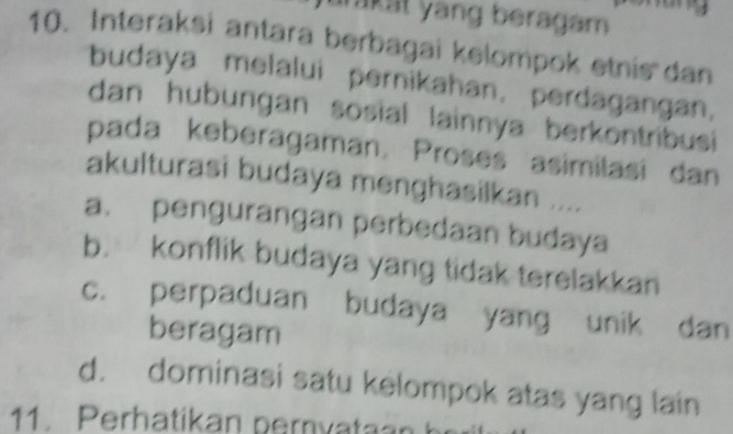 akat yang beragam 
10. Interaksi antara berbagai kelompok etnis dan
budaya melalui pernikahan, perdagangan,
dan hubungan sosial lainnya berkontribusi 
pada keberagaman. Proses asimilasi dan
akulturasi budaya menghasilkan ....
a. pengurangan perbedaan budaya
b. konflik budaya yang tidak terelakkan
c. perpaduan budaya yang unik dan
beragam
d. dominasi satu kelompok atas yang lain
11. Perhatikan pernvataan