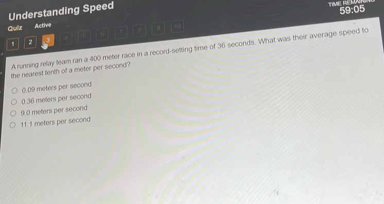 Understanding Speed
TIME REMAIN
59:05
Quiz Active 10
1 2 3 4 5 6 7 9
A running relay team ran a 400 meter race in a record-setting time of 36 seconds. What was their average speed to
the nearest tenth of a meter per second?
0.09 meters per second
0.36 meters per second
9.0 meters per second
11.1 meters per second