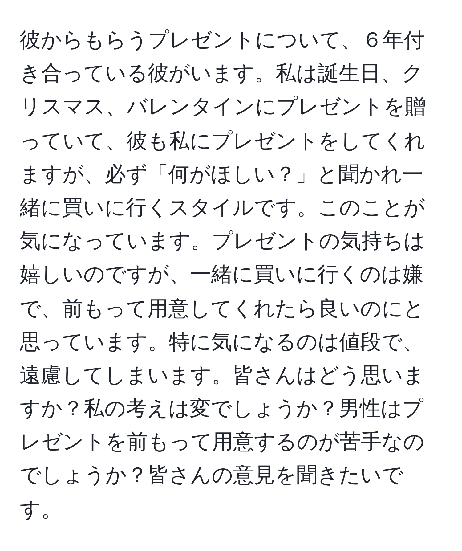 彼からもらうプレゼントについて、６年付き合っている彼がいます。私は誕生日、クリスマス、バレンタインにプレゼントを贈っていて、彼も私にプレゼントをしてくれますが、必ず「何がほしい？」と聞かれ一緒に買いに行くスタイルです。このことが気になっています。プレゼントの気持ちは嬉しいのですが、一緒に買いに行くのは嫌で、前もって用意してくれたら良いのにと思っています。特に気になるのは値段で、遠慮してしまいます。皆さんはどう思いますか？私の考えは変でしょうか？男性はプレゼントを前もって用意するのが苦手なのでしょうか？皆さんの意見を聞きたいです。