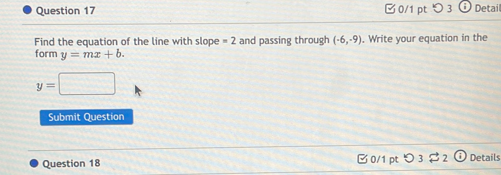 つ 3 1 Detai 
Find the equation of the line with slope =2 and passing through (-6,-9). Write your equation in the 
form y=mx+b.
y=□
Submit Question 
Question 18 □ 0/1pt つ 3 $ 2 Details