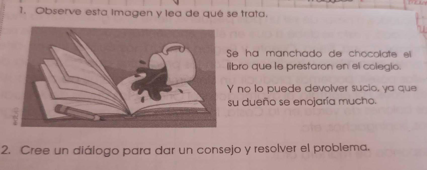 Observe esta imagen y lea de qué se trata.
e ha manchado de chocolate el
bro que le prestaron en el colegio.
no lo puede devolver sucio, ya que
u dueño se enojaría mucho.
2. Cree un diálogo para dar un consejo y resolver el problema.