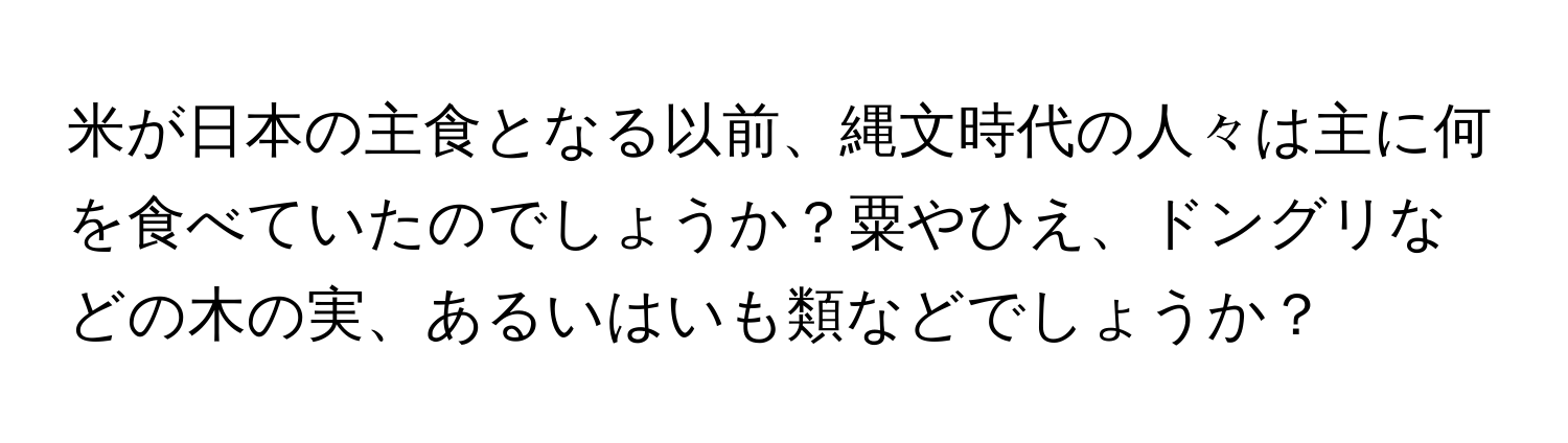 米が日本の主食となる以前、縄文時代の人々は主に何を食べていたのでしょうか？粟やひえ、ドングリなどの木の実、あるいはいも類などでしょうか？