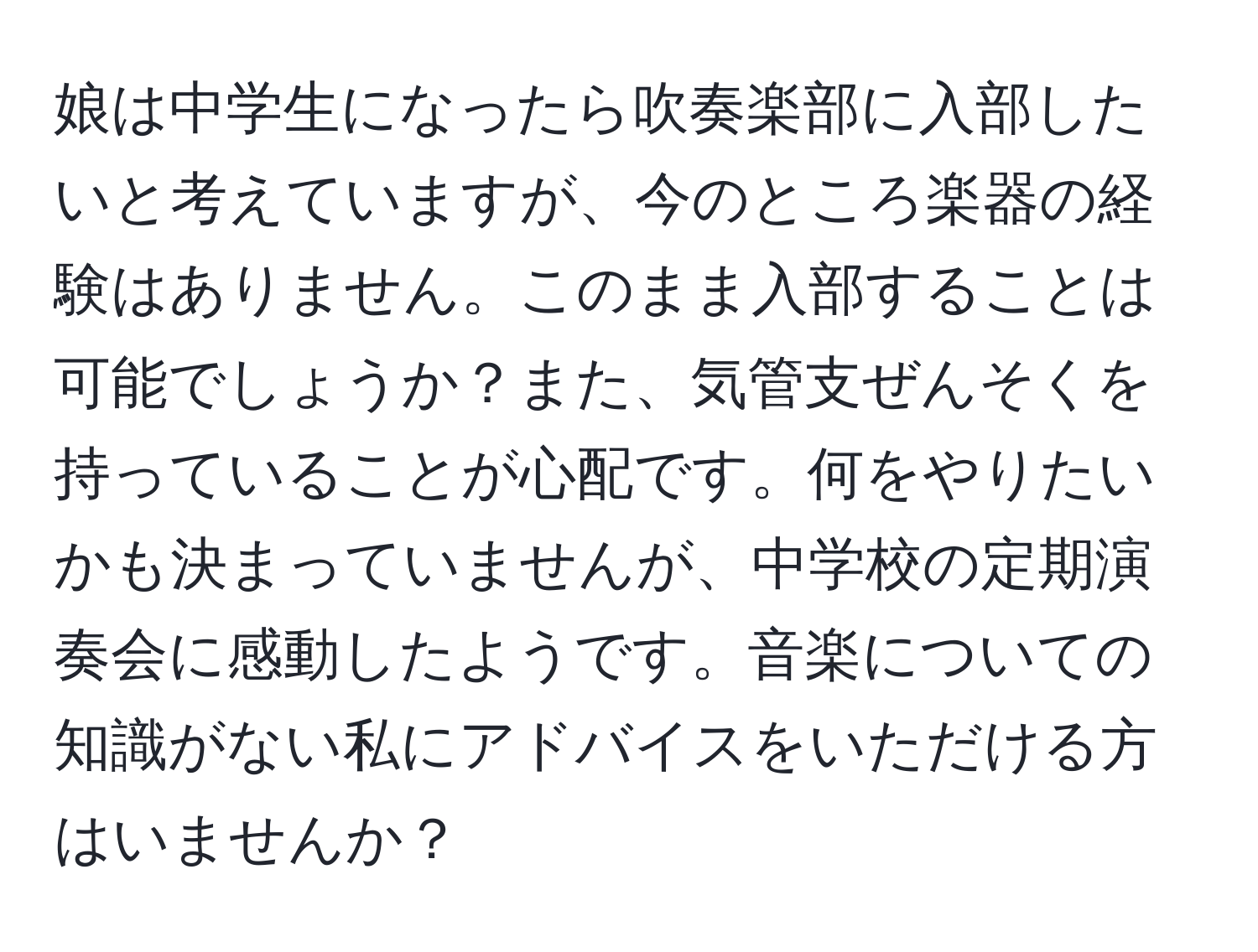 娘は中学生になったら吹奏楽部に入部したいと考えていますが、今のところ楽器の経験はありません。このまま入部することは可能でしょうか？また、気管支ぜんそくを持っていることが心配です。何をやりたいかも決まっていませんが、中学校の定期演奏会に感動したようです。音楽についての知識がない私にアドバイスをいただける方はいませんか？