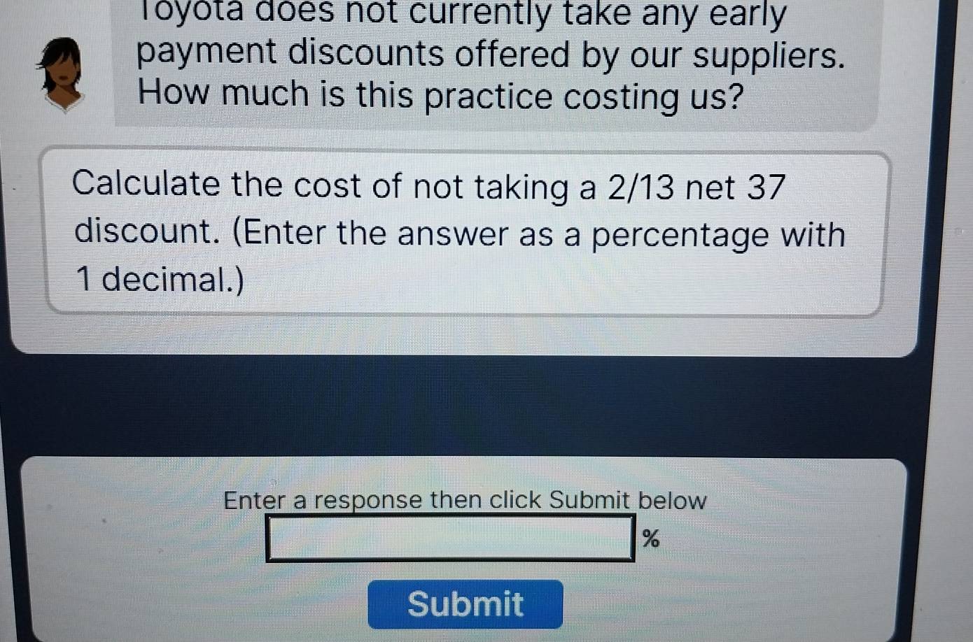 Toyota does not currently take any early 
payment discounts offered by our suppliers. 
How much is this practice costing us? 
Calculate the cost of not taking a 2/13 net 37
discount. (Enter the answer as a percentage with
1 decimal.) 
Enter a response then click Submit below
%
Submit