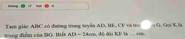 Đúng 17 Sai 
Tam giác ABC có đường trung tuyển AD, BE, CF và trợi m G. Gọi K là 
trung điểm của BG. Biết AD=24cm 1, độ dài KF là . cm.