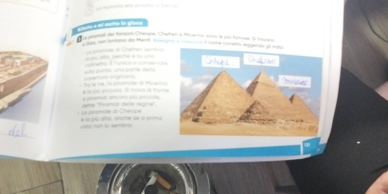 a La mummia era avvolta in tiende 
le piramidi del faraoni Cheope, Chefren e Micerino sono le piú famose. Sì trovano 
e Giza, non lantano da Menfi. Assegna o clascuno il nome corretto 
* La piramide di Chefren sembra 
la piú alta, perché é su una 
collinetta. E l'unica a conservare 
sulla punta, una parte della 
copertura originaria. 
Tía le tre, la piramide di Micerino 
é la piú piccola. Si trova di fronte 
a piramidi ancora piú piccole, 
dette ''Piramidi delle régine''. 
- La piramide di Cheope 
é la piú alta, anche se a prima 
vista non to sembra. 
_ 
131