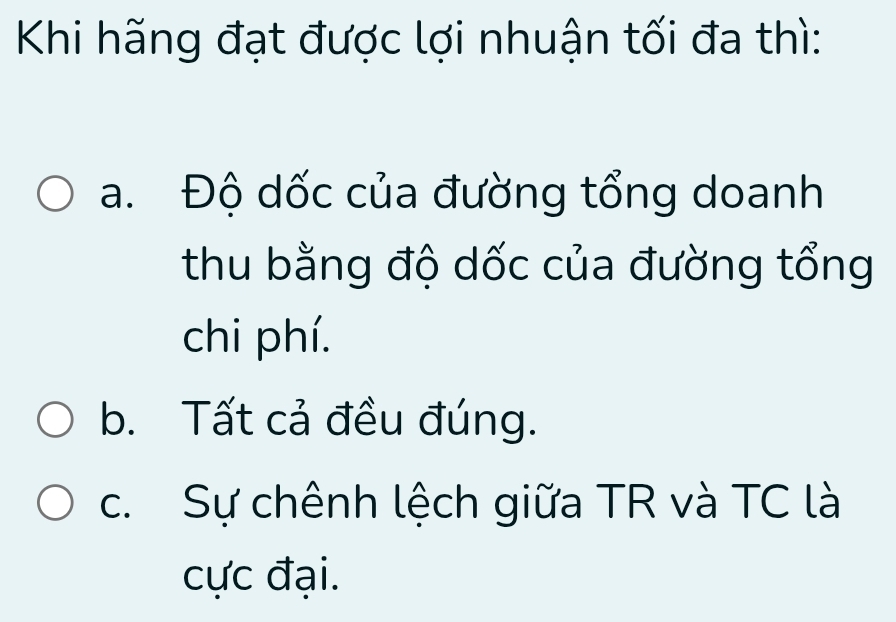 Khi hãng đạt được lợi nhuận tối đa thì:
a. Độ dốc của đường tổng doanh
thu bằng độ dốc của đường tổng
chi phí.
b. Tất cả đều đúng.
c. Sự chênh lệch giữa TR và TC là
cực đại.