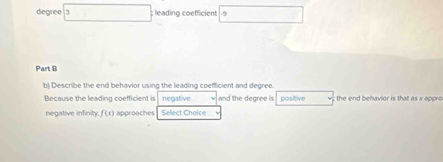 degree 3; leading coefficient -9
Part B 
b) Describe the end behavior using the leading coefficient and degree. 
Because the leading coefficient is negative and the degree is positive ; the end behavior is that as x appro 
negative infinity, f(x) approaches Select Choice