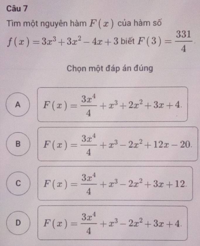 Tìm một nguyên hàm F(x) của hàm số
f(x)=3x^3+3x^2-4x+3 biết F(3)= 331/4 ·
Chọn một đáp án đúng
A F(x)= 3x^4/4 +x^3+2x^2+3x+4.
B F(x)= 3x^4/4 +x^3-2x^2+12x-20.
C F(x)= 3x^4/4 +x^3-2x^2+3x+12.
D F(x)= 3x^4/4 +x^3-2x^2+3x+4.