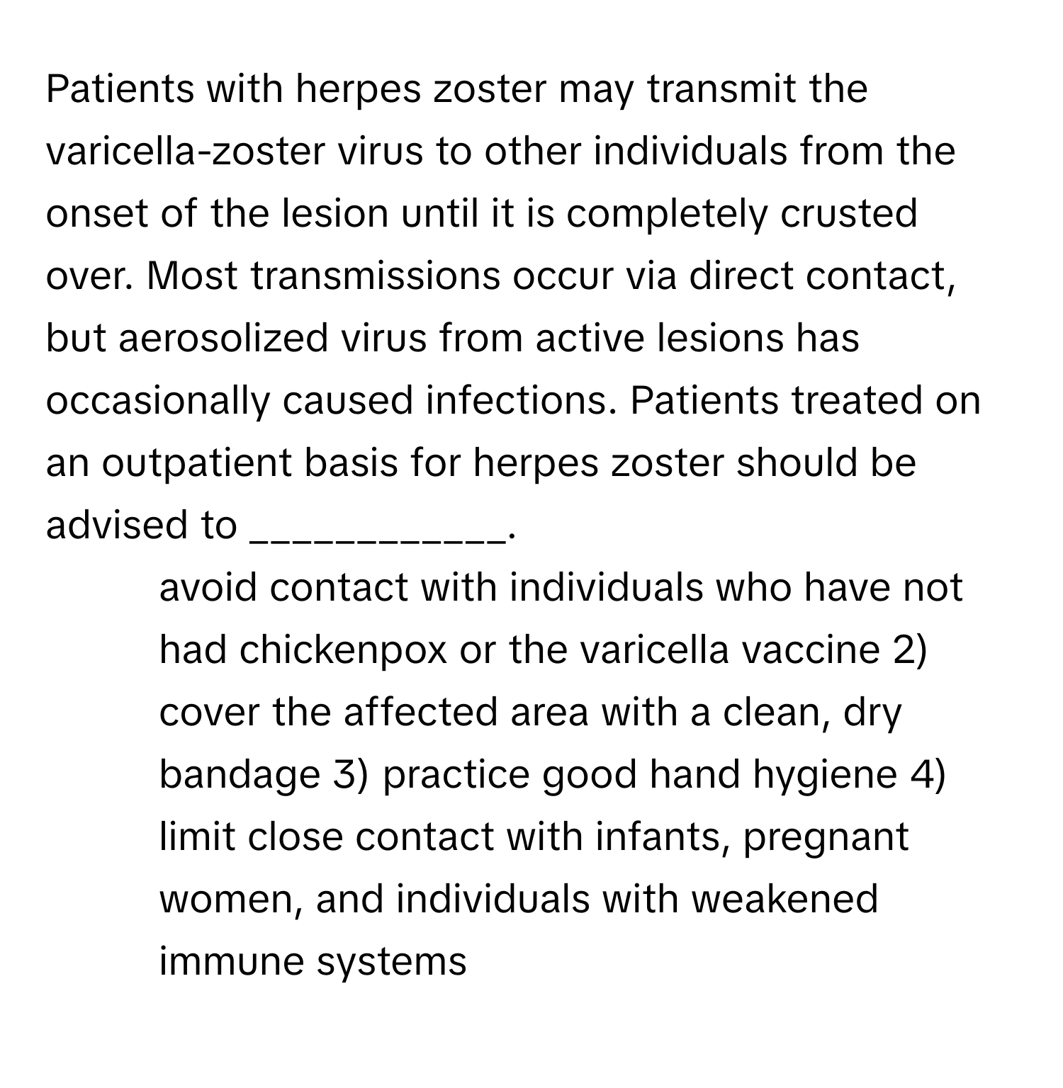 Patients with herpes zoster may transmit the varicella-zoster virus to other individuals from the onset of the lesion until it is completely crusted over. Most transmissions occur via direct contact, but aerosolized virus from active lesions has occasionally caused infections. Patients treated on an outpatient basis for herpes zoster should be advised to ____________.

1) avoid contact with individuals who have not had chickenpox or the varicella vaccine 2) cover the affected area with a clean, dry bandage 3) practice good hand hygiene 4) limit close contact with infants, pregnant women, and individuals with weakened immune systems