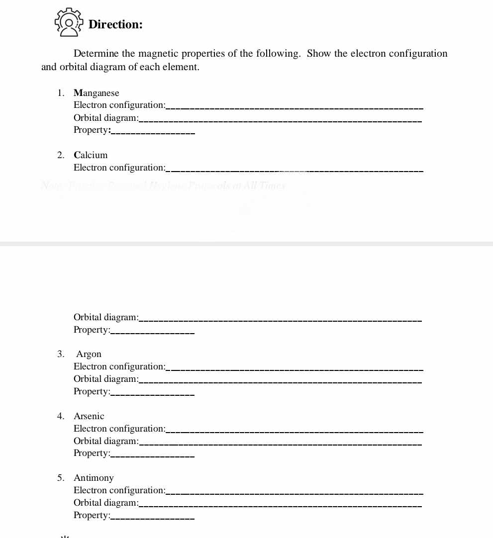 Direction: 
Determine the magnetic properties of the following. Show the electron configuration 
and orbital diagram of each element. 
1. Manganese 
Electron configuration:_ 
Orbital diagram:_ 
Property:_ 
2. Calcium 
Electron configuration:_ 
Orbital diagram:_ 
Property:_ 
3. Argon 
Electron configuration:_ 
Orbital diagram:_ 
Property:_ 
4. Arsenic 
Electron configuration:_ 
Orbital diagram:_ 
Property:_ 
5. Antimony 
Electron configuration:_ 
Orbital diagram:_ 
Property:_