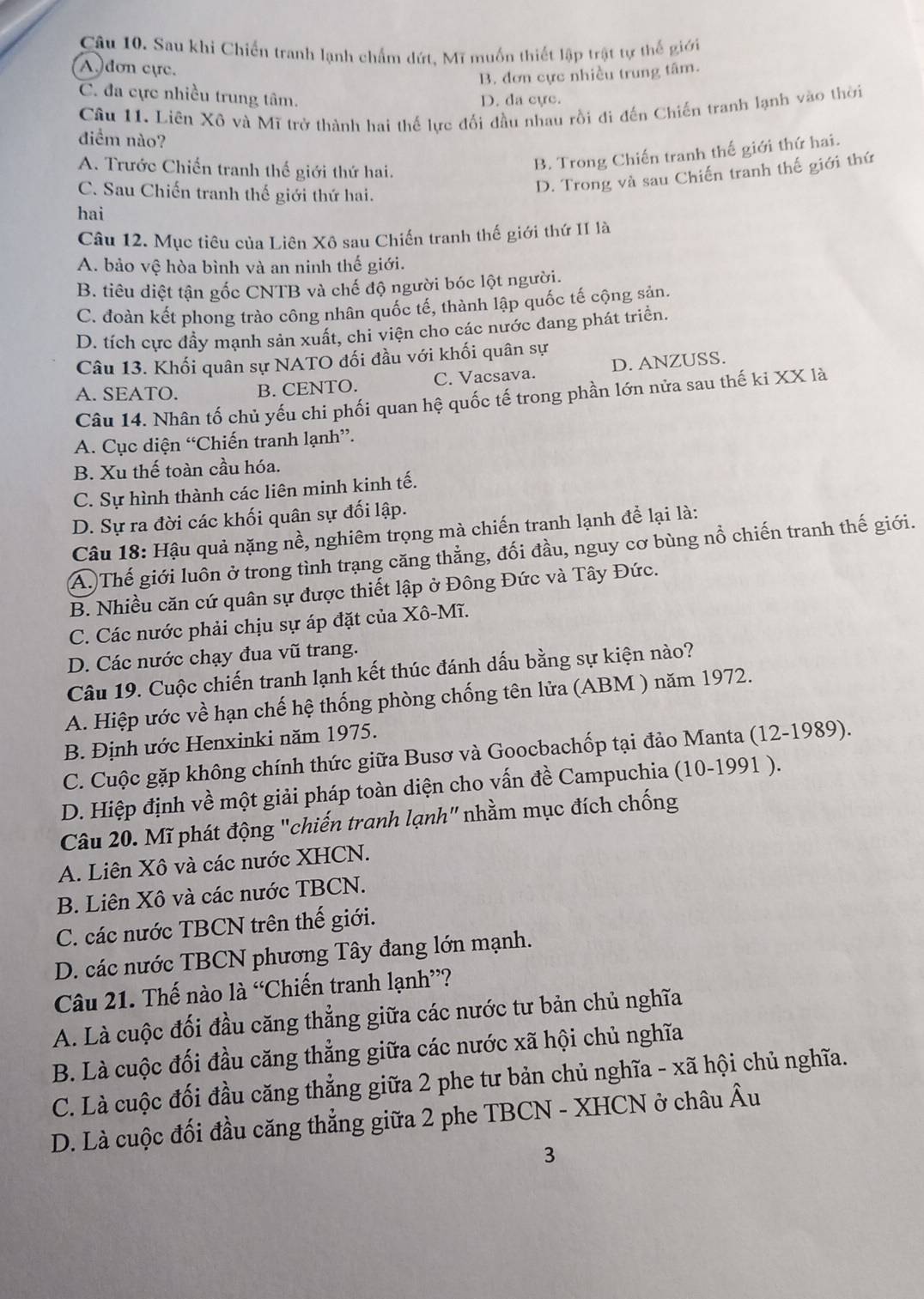 Sau khi Chiến tranh lạnh chẩm dứt, Mĩ muốn thiết lập trật tự thế giới
A dơn cực.
B. đơn cực nhiều trung tâm.
C. đa cực nhiều trung tâm.
D. da cực.
Câu 11. Liên Xô và Mĩ trở thành hai thế lực đối đầu nhau rồi đi đến Chiến tranh lạnh vào thời
điểm nào?
A. Trước Chiến tranh thế giới thứ hai.
B. Trong Chiến tranh thế giới thứ hai.
C. Sau Chiến tranh thế giới thứ hai.
D. Trong và sau Chiến tranh thế giới thứ
hai
Câu 12. Mục tiêu của Liên Xô sau Chiến tranh thế giới thứ II là
A. bảo vệ hòa bình và an ninh thế giới.
B. tiêu diệt tận gốc CNTB và chế độ người bóc lột người.
C. đoàn kết phong trào công nhân quốc tế, thành lập quốc tế cộng sản.
D. tích cực đầy mạnh sản xuất, chi viện cho các nước dang phát triển.
Câu 13. Khối quân sự NATO đối đầu với khối quân sự
A. SEATO. B. CENTO. C. Vacsava. D. ANZUSS.
Câu 14. Nhân tố chủ yếu chi phối quan hệ quốc tế trong phần lớn nửa sau thế ki XX là
A. Cục diện “Chiến tranh lạnh”.
B. Xu thế toàn cầu hóa.
C. Sự hình thành các liên minh kinh tế.
D. Sự ra đời các khối quân sự đối lập.
Câu 18: Hậu quả nặng nề, nghiêm trọng mà chiến tranh lạnh để lại là:
A. Thế giới luôn ở trong tình trạng căng thẳng, đối đầu, nguy cơ bùng nổ chiến tranh thế giới.
B. Nhiều căn cứ quân sự được thiết lập ở Đông Đức và Tây Đức.
C. Các nước phải chịu sự áp đặt của Xô-Mĩ.
D. Các nước chạy đua vũ trang.
Câu 19. Cuộc chiến tranh lạnh kết thúc đánh dấu bằng sự kiện nào?
A. Hiệp ước về hạn chế hệ thống phòng chống tên lửa (ABM ) năm 1972.
B. Định ước Henxinki năm 1975.
C. Cuộc gặp không chính thức giữa Busơ và Goocbachốp tại đảo Manta (12-1989).
D. Hiệp định về một giải pháp toàn diện cho vấn đề Campuchia (10-1991 ).
Câu 20. Mĩ phát động "chiến tranh lạnh" nhằm mục đích chống
A. Liên Xô và các nước XHCN.
B. Liên Xô và các nước TBCN.
C. các nước TBCN trên thế giới.
D. các nước TBCN phương Tây đang lớn mạnh.
Câu 21. Thế nào là “Chiến tranh lạnh”?
A. Là cuộc đối đầu căng thẳng giữa các nước tư bản chủ nghĩa
B. Là cuộc đối đầu căng thẳng giữa các nước xã hội chủ nghĩa
C. Là cuộc đối đầu căng thẳng giữa 2 phe tư bản chủ nghĩa - xã hội chủ nghĩa.
D. Là cuộc đối đầu căng thẳng giữa 2 phe TBCN - XHCN ở châu A 1
3