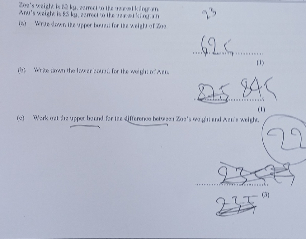 Zoe's weight is 62 kg, correct to the nearest kilogram. 
Anu's weight is 85 kg, correct to the nearest kilogram. 
(a) Write down the upper bound for the weight of Zoe. 
_ 
(1) 
(b) Write down the lower bound for the weight of Anu. 
(1) 
(c) Work out the upper bound for the difference between Zoe's weight and Anu's weight. 
(3)