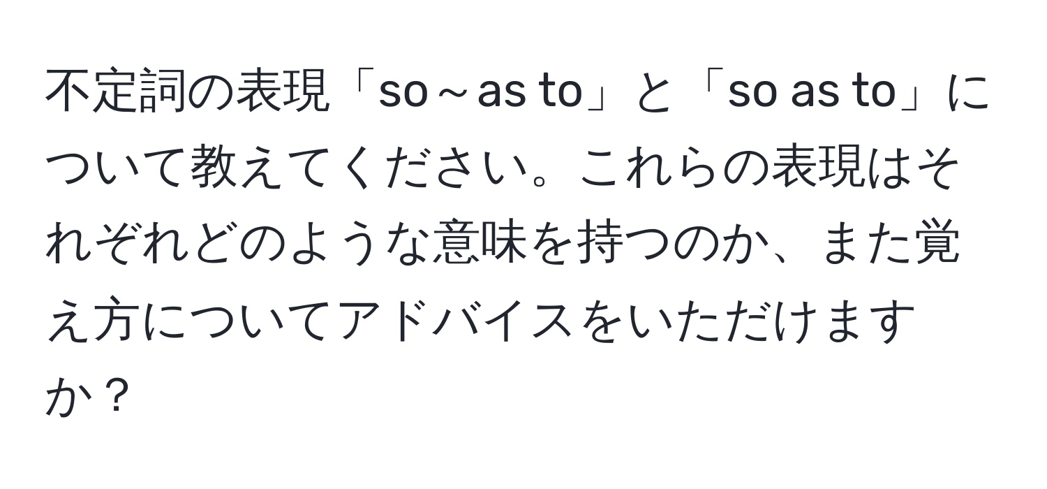 不定詞の表現「so～as to」と「so as to」について教えてください。これらの表現はそれぞれどのような意味を持つのか、また覚え方についてアドバイスをいただけますか？