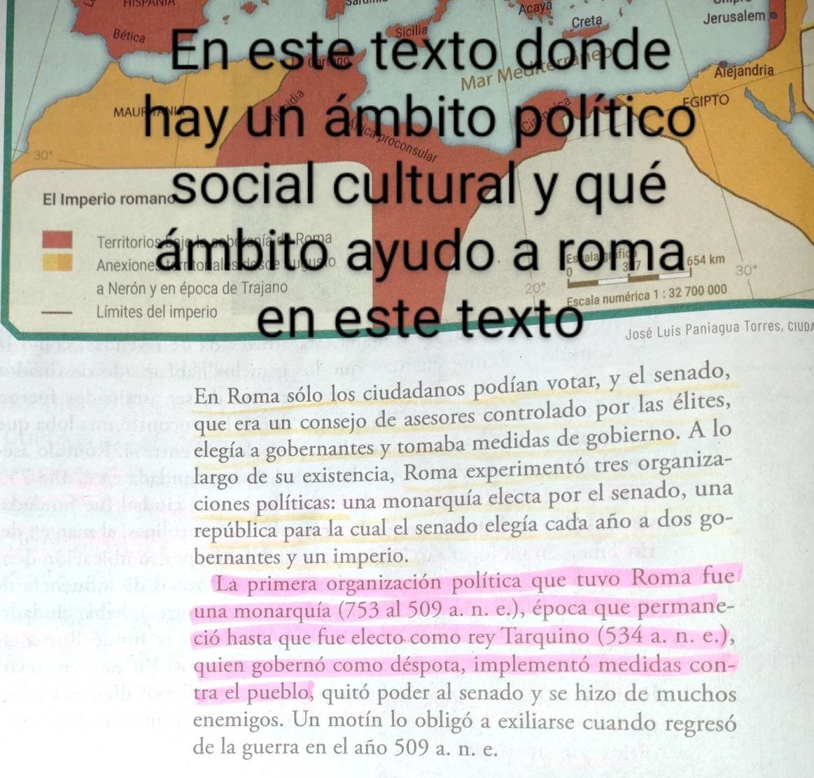 Creta Jerusalem 
Bética En este texto donde Alejandria 
hay un ámbito político
30°
El Imperio romand social cultural y qué 
Territorios ámbito ayudo a roma 654 km
Anexione
30°
a Nerón y en época de Trajano 
I Límites del imperio en este textó Escala numérica 1:32 700 000
José Luis Paniagua Torres, ciud/ 
En Roma sólo los ciudadanos podían votar, y el senado, 
que era un consejo de asesores controlado por las élites, 
elegía a gobernantes y tomaba medidas de gobierno. A lo 
largo de su existencia, Roma experimentó tres organiza- 
ciones políticas: una monarquía electa por el senado, una 
república para la cual el senado elegía cada año a dos go- 
bernantes y un imperio. 
La primera organización política que tuvo Roma fue 
una monarquía (753 al 509 a. n. e.), época que permane- 
ció hasta que fue electo como rey Tarquino (534 a. n. e.), 
quien gobernó como déspota, implementó medidas con- 
tra el pueblo, quitó poder al senado y se hizo de muchos 
enemigos. Un motín lo obligó a exiliarse cuando regresó 
de la guerra en el año 509 a. n. e.